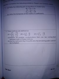 Na
Direction: Complete the following problems. Present your answers clearly.
Course and
1. (a) Write the following set of equations in matrix form:
lal Write the following set of equations in matrix form:
40 = 5x3 + 2x1
10 - 5x2 = X3
%3D
%3D
3x2 + 8x1 = 20
%3D
(b) Write the transpose of the matrix of coefficients.
2. Three matrices are defined as
6 -1]
4
[A] = 12
01
L0.5 8
[C] = [?
[B] =
%3D
-5 4
-3 1
(a) Perform all possible multiplications that can be computed
between pairs of these matrices.
(b) Use the method in Fig. 2 to justify why the remaining pairs cannot
be multiplied.
ENGR. MEA-P
ME 221
