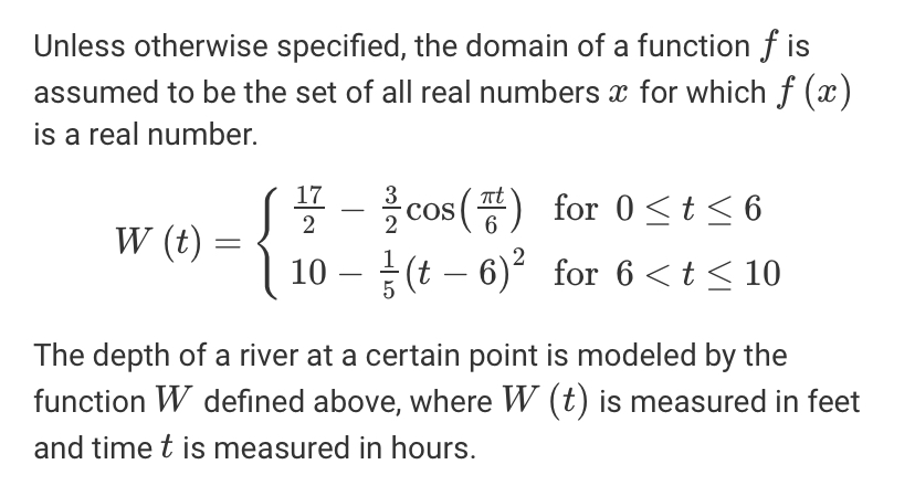 Unless otherwise specified, the domain of a function f is
assumed to be the set of all real numbers x for which f (x)
is a real number.
* - cos () for 0<t<6
10 – (t – 6) for 6 <t < 10
17
COS
2
W (t)
The depth of a river at a certain point is modeled by the
function W defined above, where W (t) is measured in feet
and time t is measured in hours.
