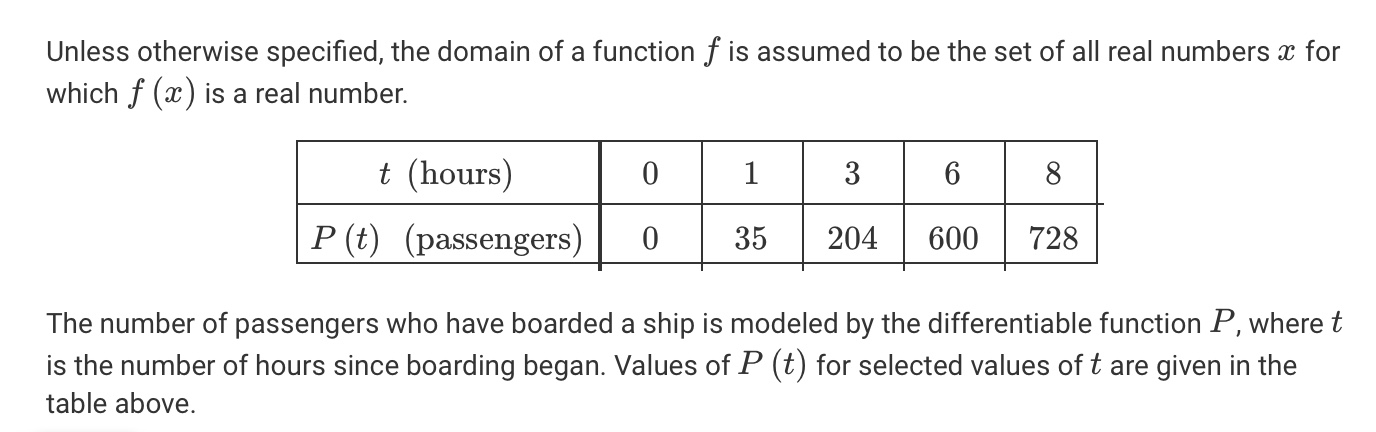 Unless otherwise specified, the domain of a function f is assumed to be the set of all real numbers x for
which f (x) is a real number.
t (hours)
3
8
P (t) (passengers)
35
204
600
728
The number of passengers who have boarded a ship is modeled by the differentiable function P, where t
is the number of hours since boarding began. Values of P (t) for selected values of t are given in the
table above.
