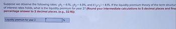 Suppose we observe the following rates: 1R1 = 4.1%, 1R2 = 4.9%, and E(21) = 4.1%. If the liquidity premium theory of the term structur
of interest rates holds, what is the liquidity premium for year 2? (Round your intermediate calculations to 5 decimal places and fina
percentage answer to 2 decimal places. (e.g., 32.16))
Liquidity premium for year 2
%