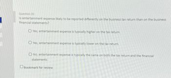 Question (3)
Is entertainment expense likely to be reported differently on the business tax return than on the business
financial statements?
O Yes, entertainment expense is typically higher on the tax return.
O Yes, entertainment expense is typically lower on the tax return.
O No, entertainment expense is typically the same on both the tax return and the financial
statements.
Bookmark for review