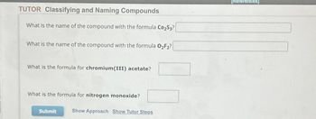 TUTOR Classifying and Naming Compounds
What is the name of the compound with the formula Co₂S3?
What is the name of the compound with the formula O₂F₂?
What is the formula for chromium(III) acetate?
What is the formula for nitrogen monoxide?
Submit
Show Approach Show Tutor Steps
[References]