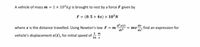 A vehicle of mass m = 1 x 10³kg is brought to rest by a force F given by
F = (0. 5 + 4x) × 10°N
d²x(t)
where x is the distance travelled. Using Newton's law F = m
de²
dv
т
,find an expression for
1 т
vehicle's displacement x(t), for initial speed of ;
16 s
