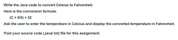 Write the Java code to convert Celsius to Fahrenheit.
Here is the conversion formula:
(C x 9/5) + 32
Ask the user to enter the temperature in Celcius and display the converted temperature in Fahrenheit.
Post your source code (.java/.txt) file for this assignment.