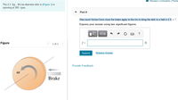 I Review Constants Perior
The 2.2 kg , 40-cm-diameter disk in (Figure 1) is
spinning at 300 rpm
Part A
How much friction force must the brake apply to the rim to bring the disk to a halt in 2.5 s ?
Express your answer using two significant figures.
Figure
< 1 of 1 >
f =
N
Submit
Request Answer
Provide Feedback
Brake
