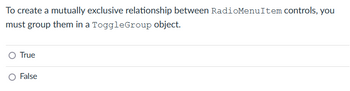 To create a mutually exclusive relationship between RadioMenuItem controls, you
must group them in a ToggleGroup object.
True
False