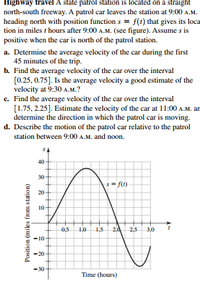 Highway travel A state patrol station is located on a straight
north-south freeway. A patrol car leaves the station at 9:00 A.M.
heading north with position function s = f(t) that gives its loca
tion in miles t hours after 9:00 A.M. (see figure). Assume s is
positive when the car is north of the patrol station.
a. Determine the average velocity of the car during the first
45 minutes of the trip.
b. Find the average velocity of the car over the interval
[0.25, 0.75]. Is the average velocity a good estimate of the
velocity at 9:30 A.M.?
c. Find the average velocity of the car over the interval
[1.75, 2.25]. Estimate the velocity of the car at 11:00 A.M. an
determine the direction in which the patrol car is moving.
d. Describe the motion of the patrol car relative to the patrol
station between 9:00 A.M. and noon.
40-
30
s= f(1)
20
10
0.5
1.0
1.5
25
3,0
10-
20
-30
Time (hours)
Position (mikes from station)
