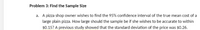 Problem 3: Find the Sample Size
a. A pizza shop owner wishes to find the 95% confidence interval of the true mean cost of a
large plain pizza. How large should the sample be if she wishes to be accurate to within
$0.15? A previous study showed that the standard deviation of the price was $0.26.
