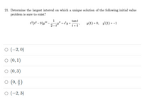 21. Determine the largest interval on which a unique solution of the following initial value
problem is sure to exist?
1
tant
t°(1² – 9)y"-
-y" + e'y =
2 - t
t+4'
y(1) = 0, y'(1) = -1
O (-2,0)
O (0, 1)
O (0,3)
O (0, )
O (-2, 3)
