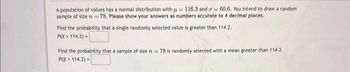 A population of values has a normal distribution with 116.3 and a 60.6. You intend to draw a random
sample of size n = 78. Please show your answers as numbers accurate to 4 decimal places.
Find the probability that a single randomly selected value is greater than 114.2.
PIX> 114.2) -
Find the probability that a sample of size n=78 is randomly selected with a mean greater than 114.2.
P114.2) -