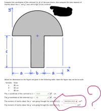Compute the coordinates of the centroid (a, j) of the area shown. Also compute the area moment of
intertia about the x' and y' axes with origin at the centroid.
C
a
Values for dimensions on the figure are given in the following table. Note the figure may not be to scale.
Variable
Value
a
40 cm
23 сm
49 cm
The x coordinate of the centroid is x =
51.5
cm.
The y coordinate of the centroid is y
61
cm.
The moment of inertia about the x' axis going through the centroid is I,'
8883584.945 x cm4.
The moment of inertia about the y' axis going through the centroid is I,
cm4.
