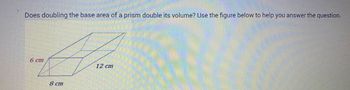 **Exploring the Relationship Between Base Area and Volume of a Prism**

**Question:**
Does doubling the base area of a prism double its volume? Use the figure below to help you answer the question.

**Diagram Explanation:**
The figure shows a rectangular prism with the following dimensions:
- Height: 6 cm
- Length: 12 cm
- Width: 8 cm

The base of the prism is a rectangle with dimensions 12 cm by 8 cm. The volume of the prism is determined by the formula:  
\[ \text{Volume} = \text{Base Area} \times \text{Height} \]

First, calculate the base area:
\[ \text{Base Area} = 12 \, \text{cm} \times 8 \, \text{cm} = 96 \, \text{cm}^2 \]

Now, calculate the volume:
\[ \text{Volume} = 96 \, \text{cm}^2 \times 6 \, \text{cm} = 576 \, \text{cm}^3 \]

To explore the effect of doubling the base area, imagine modifying the base dimensions or shape so that the area becomes:
\[ 2 \times 96 \, \text{cm}^2 = 192 \, \text{cm}^2 \]

Keep the height constant at 6 cm and recalculate the volume:
\[ \text{New Volume} = 192 \, \text{cm}^2 \times 6 \, \text{cm} = 1152 \, \text{cm}^3 \]

**Conclusion:**
Doubling the base area of a prism also doubles its volume, assuming the height remains unchanged.