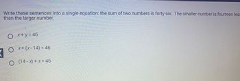 Write these sentences into a single equation: the sum of two numbers is forty six. The smaller number is fourteen less
than the larger number.
7
x + y = 46
Ox+ (x-14) = 46
○ (14-x) + x = 46