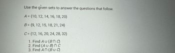 Use the given sets to answer the questions that follow.
A = {10, 12, 14, 16, 18, 20}
B = {9, 12, 15, 18, 21, 24}
C= {12, 16, 20, 24, 28, 32}
1. Find AU (BNC)
2. Find (AU B) nc
3. Find An (BUC)