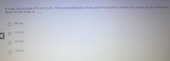 A map has a scale of 5 cm: 8 cm. The actual distance x from point A to point B, if these two points are 40 centimeters
apart on the map, is
O 64 cm
O 16 cm
O 25 cm
O
14 cm