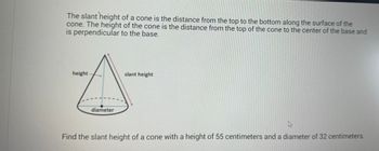 The slant height of a cone is the distance from the top to the bottom along the surface of the
cone. The height of the cone is the distance from the top of the cone to the center of the base and
is perpendicular to the base.
height
diameter
slant height
A
Find the slant height of a cone with a height of 55 centimeters and a diameter of 32 centimeters.