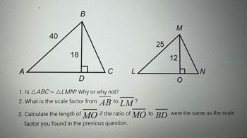 A
40
18
B
C
LZ
D
1. Is AABC~ ALMN? Why or why not?
2. What is the scale factor from AB to LM?
25
M
12
O
N
3. Calculate the length of MO if the ratio of MO to BD were the same as the scale
factor you found in the previous question.