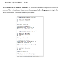 Fahrenheit = (Celsius * 9.0) / 5.0 + 32
Draw a flowchart for the main function as an overview of the whole temperature conversion
program. Then write a temperature conversion program in C++ language according to the
above requirements. The sample output is given below.
***Temperature Conversion Program***
1. Celsius to Fahrenheit
2. Fahrenheit to Celsius
3. Exit
Enter your choice: 1
**Celsius to Fahrenheit**
Enter temperature in Celsius: 40
Temperature in Fahrenheit: 104
*** Temperature Conversion Program**
1. Celsius to Fahrenheit
2. Fahrenheit to Celsius
3. Exit
Enter your choice: 2
**Fahrenheit to Celsius**
Enter temperature in Fahrenheit: 194
Temperature in Celsius: 40
*** Temperature Conversion Program**
1. Celsius to Fahrenheit
2. Fahrenheit to Celsius
3. Exit
Enter your choice: 3
**Thank you for using this program
Exit code: 0 (normal program termination)
