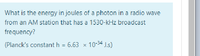 What is the energy in joules of a photon in a radio wave
from an AM station that has a 1530-kHz broadcast
frequency?
(Planck's constant h = 6.63 x 10-34 J.s)
%3D
