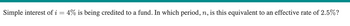 Simple interest of i = 4% is being credited to a fund. In which period, n, is this equivalent to an effective rate of 2.5%?