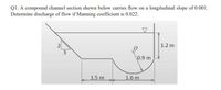 Q1. A compound channel section shown below carries flow on a longitudinal slope of 0.001.
Determine discharge of flow if Manning coefficient is 0.022.
2
1.2 m
3
0.9 m
1.5 m
1.6 m
