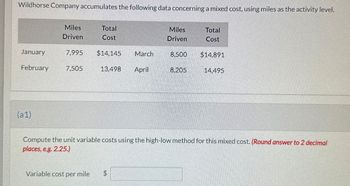 Wildhorse Company accumulates the following data concerning a mixed cost, using miles as the activity level.
Miles
Total
Miles
Total
Driven
Cost
Driven
Cost
January
7,995 $14,145
March
8.500
$14,891
February
7.505
13,498
April
8.205
14.495
(a1)
Compute the unit variable costs using the high-low method for this mixed cost. (Round answer to 2 decimal
places, e.g. 2.25.)
Variable cost per mile
$