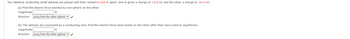 Two identical conducting small spheres are placed with their centers 0.310 m apart. One is given a charge of -12.0 nC and the other a charge of -14.0 nC.
(a) Find the electric force exerted by one sphere on the other.
magnitude
N
direction away from the other sphere ✔✔
(b) The spheres are connected by a conducting wire. Find the electric force each exerts on the other after they have come to equilibrium.
magnitude
N
direction away from the other sphere ✔✔
