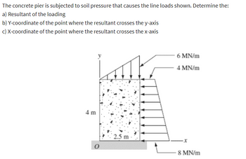 The concrete pier is subjected to soil pressure that causes the line loads shown. Determine the:
a) Resultant of the loading
b) Y-coordinate of the point where the resultant crosses the y-axis
c) X-coordinate of the point where the resultant crosses the x-axis
4 m
6 MN/m
4 MN/m
2.5 m
x
8 MN/m