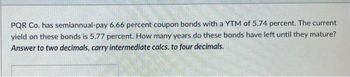 PQR Co. has semiannual-pay 6.66 percent coupon bonds with a YTM of 5.74 percent. The current
yield on these bonds is 5.77 percent. How many years do these bonds have left until they mature?
Answer to two decimals, carry intermediate calcs. to four decimals.