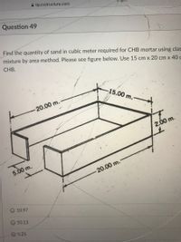 A tip.instructure.com
Question 49
Find the quantity of sand in cubic meter required for CHB mortar using clas
mixture by area method. Please see figure below. Use 15 cm x 20 cm x 40 c
CHB.
-15.00 m.
20.00 m.-
2.00 m.
5.00 m.
-20.00 m.
O 10.97
10.13
5.25
