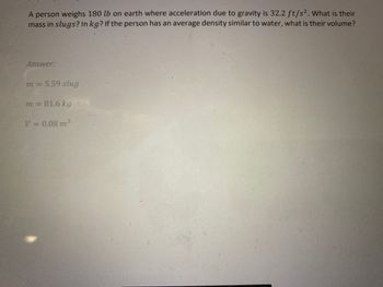 A person weighs 180 lb on earth where acceleration due to gravity is 32.2 ft/s². What is their
mass in slugs? In kg? If the person has an average density similar to water, what is their volume?
Answer:
m = 5.59 slug
m = 81.6 kg
V = 0.08 m³