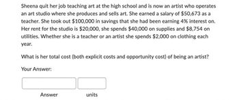 Sheena quit her job teaching art at the high school and is now an artist who operates
an art studio where she produces and sells art. She earned a salary of $50,673 as a
teacher. She took out $100,000 in savings that she had been earning 4% interest on.
Her rent for the studio is $20,000, she spends $40,000 on supplies and $8,754 on
utilities. Whether she is a teacher or an artist she spends $2,000 on clothing each
year.
What is her total cost (both explicit costs and opportunity cost) of being an artist?
Your Answer:
Answer
units