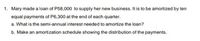 1. Mary made a loan of P58,000 to supply her new business. It is to be amortized by ten
equal payments of P6,300 at the end of each quarter.
a. What is the semi-annual interest needed to amortize the loan?
b. Make an amortization schedule showing the distribution of the payments.
