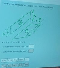 For the perpendicular rectangles 1 and 2 as shown below:
22
2)
x = 5, y = 2, z1 = 4, z2 5
- determine the view factor F12
determine the view factor F21
0.05
0.10
0.14 0.17|| 0.21
0.03 | 0.07 | 0.10 | 0.13 || 0.18
