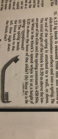 75. A 2.0 kg block is released from rest anu alIUweu to
slide down a frictionless surface and into a spring. The
far end of the spring is attached to a wall, as shown.
The initial height of the block is 0.50 m above the low-
est part of the slide and the spring constant is 450 N/m.
(a) What is the block's speed when it is at a height of
0.25 m above the base of the slide? (b) Howv far is the
spring compressed?
(c) The spring sends
the block back to the
left. How high does
the block rise?
elas-
y this
scope
oms or
ind the
ing the
nc as a
use an
e capsid
r data of
in nano-
(in nano-
ant of the
