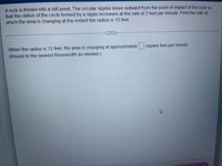 A rock is thrown into a still pond. The circular ripples move outward from the point of impact of the rock so
that the radius of the circle formed by a ripple increases at the rate of 3 feet per minute. Find the rate at
which the area is changing at the instant the radius is 12 feet.
When the radius is 12 feet, the area is changing at approximately
square feet per minute.
(Round to the nearest thousandth as needed.)
