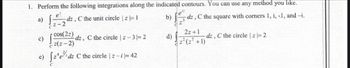 1. Perform the following integrations along the indicated contours. You can use any method you like.
e²
1=-=-29
b)
a)
-dz,
c)
C the unit circle | z = 1
cos(22)
z(z-2)
e) {z^e/¹dz C the circle | z-i |= 42
-dz, C the circle |z-3 = 2
d)
et
dz
-dz, C the square with corners 1, i, -1, and -i.
2z+1
-dz,
z²(z² +1)
C the circle | z = 2