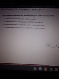 El - El-
HBY-BIO-U2-TEST BIOCHEMISTRY-SY 20-21
Which statement explains why starches and lipids are insoluble in water?
O S tarches are formed by dehydration and lipids by hydration
O Starches have amino functional groups and lipids have carboxyl groups
O Starches have a 2:1 ratio and lipids have a 4:1 ratio of hydrogen to oxygen
O Starches have long polymer molecules and lipids have nonpolar molecules
1
common-assessment-delivery/start/3154804351?action-Donresume&submissionid-199696783#

