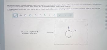 Can the alkyl halide in the drawing area be made in one step from an alcohol, without losing starting material to unwanted extra products? If so, add the alcohol
starting material to the left-hand side of the reaction, and the necessary reagents above or below the arrow.
If the alkyl halide can't be made in one step, or can't be made in good yield because of competing reactions or unwanted byproducts, check the box under the
drawing area.
?
Click and drag to start
drawing a structure.
+ T
Br
00
E
18
Ar