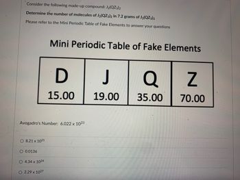 327
Consider the following made-up compound: J₂(QZ3)2
Determine the number of molecules of J₂(QZ3)2 in 7.2 grams of J2(QZ3)2
Please refer to the Mini Periodic Table of Fake Elements to answer your questions
O 8.21 x 1021
Avogadro's Number: 6.022 x 1023
O 0.0136
O 4.34 x 1024
Mini Periodic Table of Fake Elements
O 2.29 x 1027
D
15.00
J
19.00
Q
35.00
Z
70.00