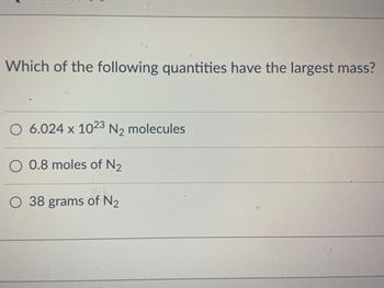 **Question**

Which of the following quantities have the largest mass?

- 6.024 x 10²³ N₂ molecules
- 0.8 moles of N₂
- 38 grams of N₂

**Explanation**

This question asks you to compare three different quantities of nitrogen (N₂) to determine which has the largest mass. 

1. **6.024 x 10²³ N₂ molecules**: This is approximately one mole of nitrogen molecules because one mole of any substance contains Avogadro's number of molecules, which is 6.022 x 10²³.

2. **0.8 moles of N₂**: This quantity is slightly less than one mole, which can be compared directly with other moles or converted to grams using the molar mass of N₂.

3. **38 grams of N₂**: Given directly in grams, this quantity can be compared with the others using the molar mass of nitrogen. 

To solve the problem, convert each quantity to the same unit (grams or moles) and then compare them directly:

- **Molar Mass of N₂**: Approximately 28 grams per mole. 
- **Comparison**:
  - 6.024 x 10²³ molecules ≈ 1 mole ≈ 28 grams
  - 0.8 moles of N₂ ≈ 0.8 x 28 grams = 22.4 grams
  - 38 grams is given directly.

Among the options, 38 grams of N₂ has the largest mass.