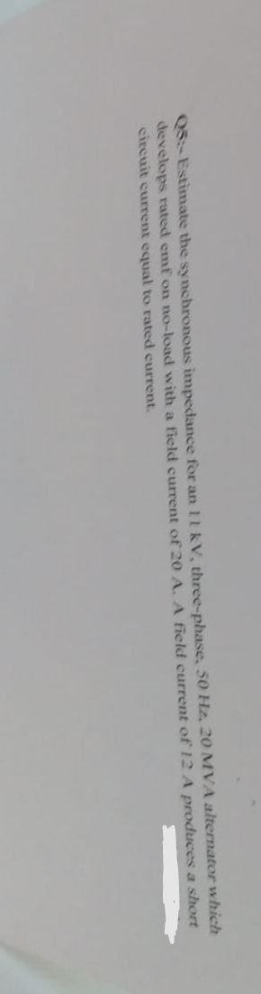 which
Q5: Estimate the synchronous impedance for an 11 kV, three-phase, 50 Hz, 20 MVA alternator
develops rated emf on no-load with a field current of 20 A. A field current of 12 A produces a short
circuit current equal to rated current.