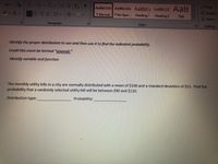 Find
Aa A
AaBbCcDc AaBbCcDc AaBbC AABBCCC AaB
S Replace
三==||、.
T No Spac... Heading 1
TNormal
Heading 2 Title
Select
Paragraph
Styles
Editing
Identify the proper distribution to use and then use it to find the indicated probability.
Could this event be termed "unusual."
Identify variable and function
The monthly utility bills in a city are normally distributed with a mean of $100 and a standard deviation of $12. Find the
probability that a randomly selected utility bill will be between $90 and $120.
Distribution type:
Probability:
