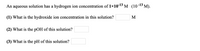 An aqueous solution has a hydrogen ion concentration of 1×10-13 M (10-13 M).
(1) What is the hydroxide ion concentration in this solution?
M
(2) What is the pOH of this solution?
(3) What is the pH of this solution?
