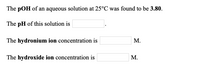 The pOH of an aqueous solution at 25°C was found to be 3.80.
The pH of this solution is
The hydronium ion concentration is
М.
The hydroxide ion concentration is
М.
