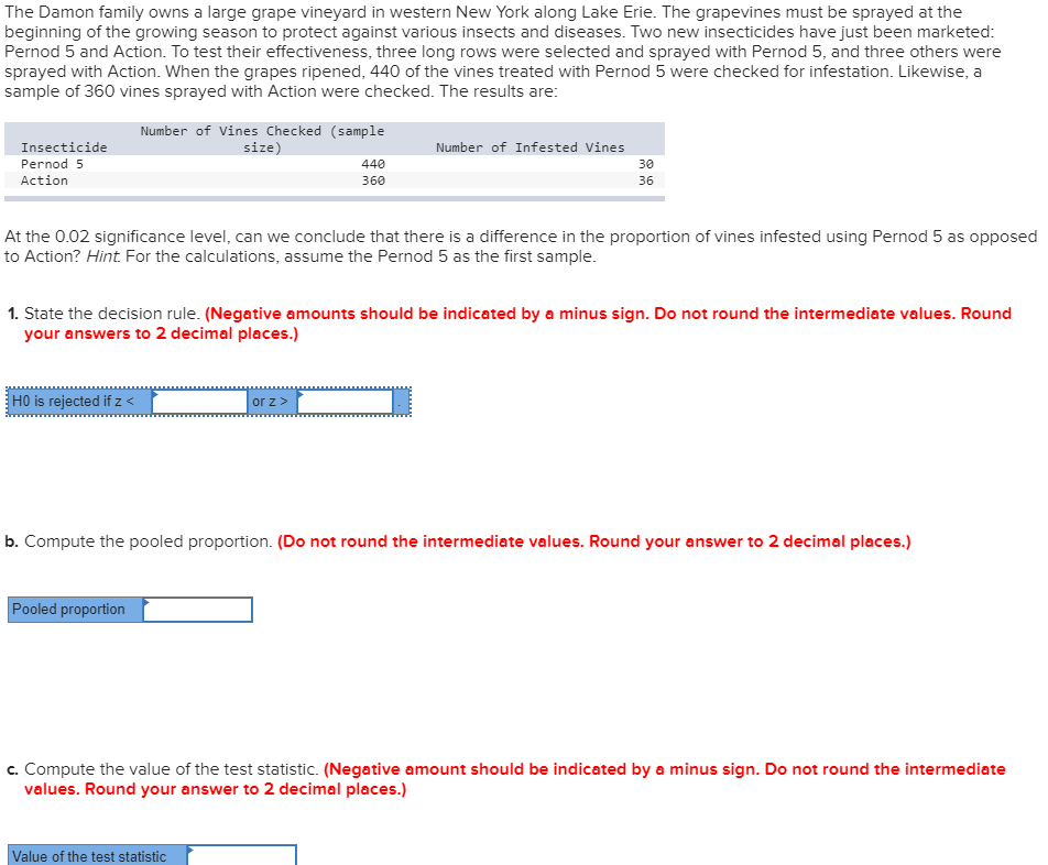 The Damon family owns a large grape vineyard in western New York along Lake Erie. The grapevines must be sprayed at the
beginning of the growing season to protect against various insects and diseases. Two new insecticides have just been marketed:
Pernod 5 and Action. To test their effectiveness, three long rows were selected and sprayed with Pernod 5, and three others were
sprayed with Action. When the grapes ripened, 440 of the vines treated with Pernod 5 were checked for infestation. Likewise, a
sample of 360 vines sprayed with Action were checked. The results are:
Number of Vines Checked (sample
size)
Insecticide
Number of Infested Vines
Pernod 5
440
30
Action
360
36
At the 0.02 significance level, can we conclude that there is a difference in the proportion of vines infested using Pernod 5 as opposed
to Action? Hint. For the calculations, assume the Pernod 5 as the first sample.
1. State the decision rule. (Negative amounts should be indicated by a minus sign. Do not round the intermediate values. Round
your answers to 2 decimal places.)
H0 is rejected if z <
or z>
b. Compute the pooled proportion. (Do not round the intermediate values. Round your answer to 2 decimal places.)
Pooled proportion
c. Compute the value of the test statistic. (Negative amount should be indicated by a minus sign. Do not round the intermediate
values. Round your answer to 2 decimal places.)
Value of the test statistic

