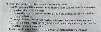 7) Which statement about chemical equilibrium is not true?
A) The same equilibrium state can be attained starting either from the reactant or
product side of the equation.
B) At equilibrium, the reactant and the product concentrations show no further
change with time.
C) At equilibrium, the forward reaction rate equals the reverse reaction rate.
D) Chemical equilibrium can only be attained by starting with reagents from the
reactant side of the equation.
E) At equilibrium, the reactant and product concentrations are constant.