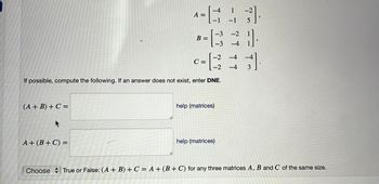 (A + B) + C =
A =
A+ (B + C) =
B =
-2
-2
If possible, compute the following. If an answer does not exist, enter DNE.
C =
-4 1
-1 -1 5
help (matrices)
-3].
-3 -2
-3 -4 1
help (matrices)
-4
-4 3
-4
Choose True or False: (A + B) + C = A + (B+C) for any three matrices A, B and C of the same size.