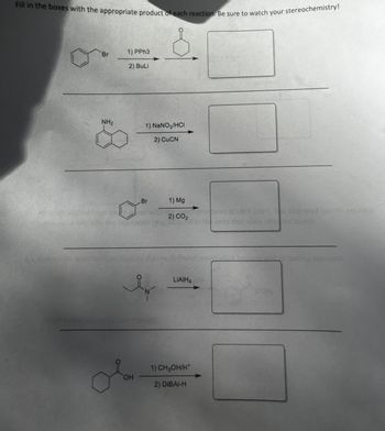 Fill in the boxes with the appropriate product of each reaction. Be sure to watch your stereochemistry!
Br
NH₂
1) PPh3
2) BuLi
OH
1) NaNO₂/HCI
2) CuCN
Br
N
1) Mg
2) CO2
LIAIH4
1) CH3OH/H*
2) DIBAI-H
enerite.