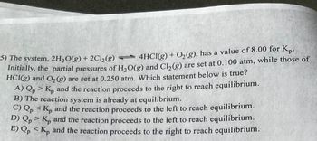 5) The system, 2H₂O(g) + 2Cl₂(g) — 4HCl(g) + O₂(g), has a value of 8.00 for Kp.
Initially, the partial pressures of H₂O(g) and Cl₂(g) are set at 0.100 atm, while those of
HCl(g) and O₂(g) are set at 0.250 atm. Which statement below is true?
A) Qp> Kp and the reaction proceeds to the right to reach equilibrium.
B) The reaction system is already at equilibrium.
C) Qp <K, and the reaction proceeds to the left to reach equilibrium.
D) Qp> K, and the reaction proceeds to the left to reach equilibrium.
E) Qp < Kp and the reaction proceeds to the right to reach equilibrium.